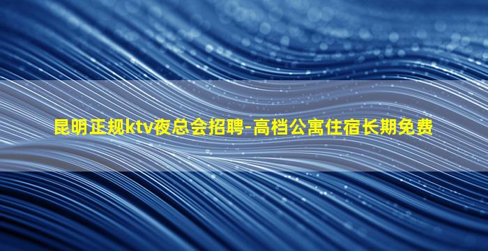 昆明正规ktv夜总会招聘-高档公寓住宿长期免费